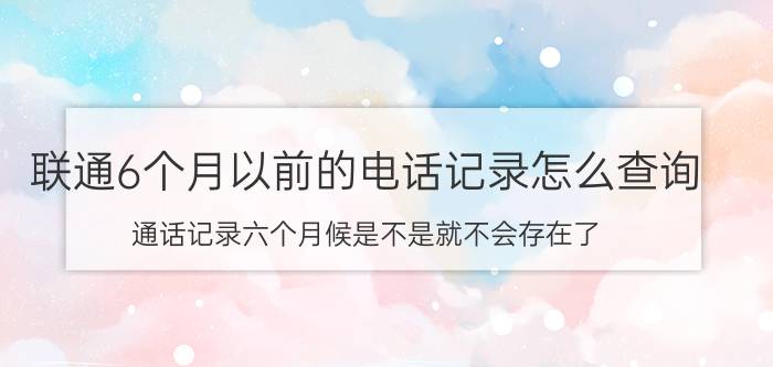 联通6个月以前的电话记录怎么查询 通话记录六个月候是不是就不会存在了？